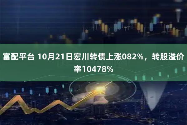 富配平台 10月21日宏川转债上涨082%，转股溢价率10478%