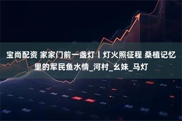 宝尚配资 家家门前一盏灯丨灯火照征程 桑植记忆里的军民鱼水情_河村_幺妹_马灯