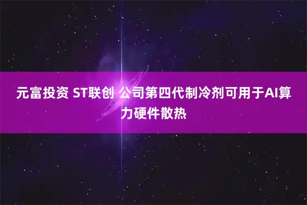 元富投资 ST联创 公司第四代制冷剂可用于AI算力硬件散热
