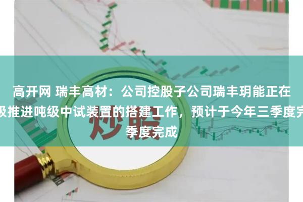 高开网 瑞丰高材：公司控股子公司瑞丰玥能正在积极推进吨级中试装置的搭建工作，预计于今年三季度完成