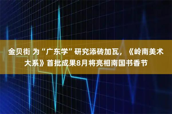 金贝街 为“广东学”研究添砖加瓦，《岭南美术大系》首批成果8月将亮相南国书香节