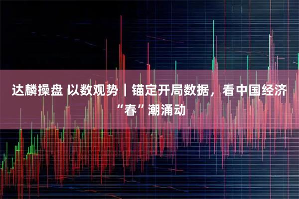 达麟操盘 以数观势｜锚定开局数据，看中国经济“春”潮涌动
