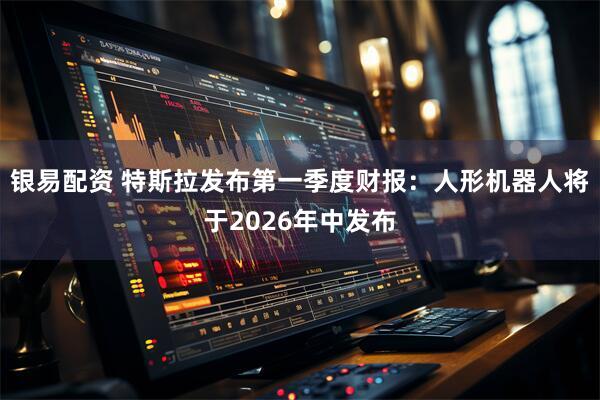 银易配资 特斯拉发布第一季度财报：人形机器人将于2026年中发布