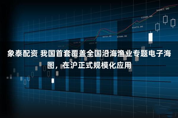 象泰配资 我国首套覆盖全国沿海渔业专题电子海图，在沪正式规模化应用