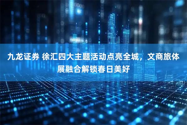 九龙证券 徐汇四大主题活动点亮全城，文商旅体展融合解锁春日美好