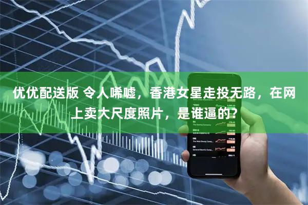 优优配送版 令人唏嘘，香港女星走投无路，在网上卖大尺度照片，是谁逼的？