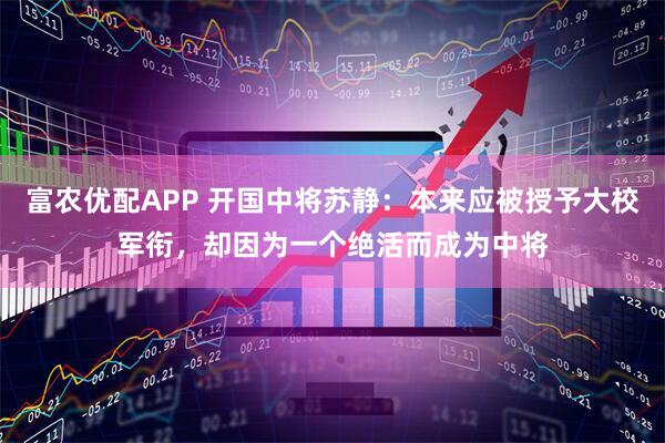富农优配APP 开国中将苏静：本来应被授予大校军衔，却因为一个绝活而成为中将