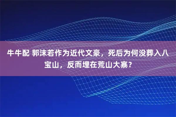 牛牛配 郭沫若作为近代文豪，死后为何没葬入八宝山，反而埋在荒山大寨？