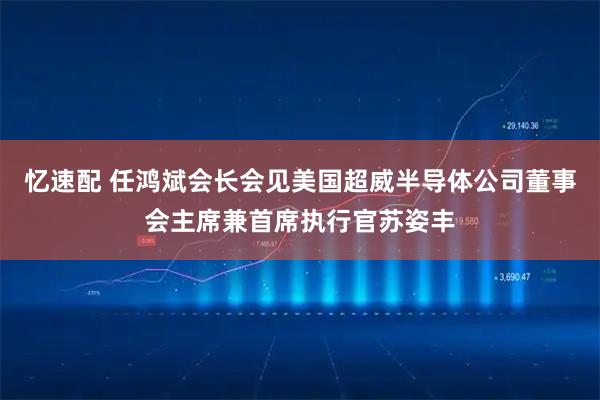 忆速配 任鸿斌会长会见美国超威半导体公司董事会主席兼首席执行官苏姿丰