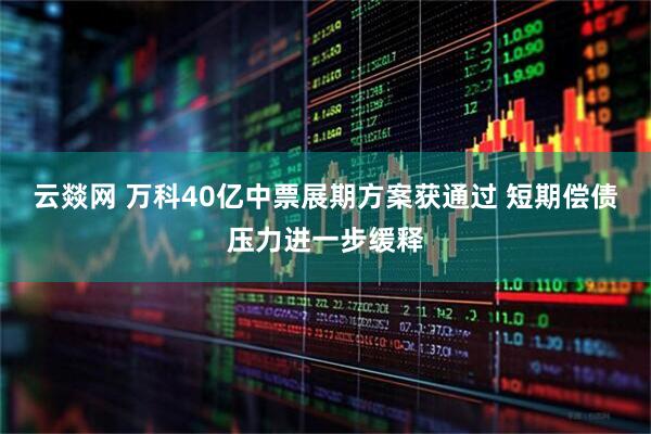 云燚网 万科40亿中票展期方案获通过 短期偿债压力进一步缓释