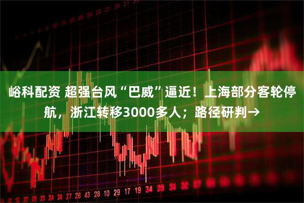 峪科配资 超强台风“巴威”逼近！上海部分客轮停航，浙江转移3000多人；路径研判→