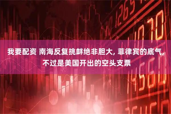 我要配资 南海反复挑衅绝非胆大, 菲律宾的底气, 不过是美国开出的空头支票
