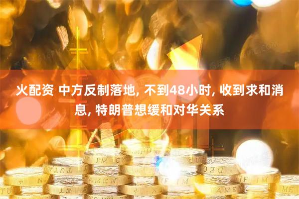 火配资 中方反制落地, 不到48小时, 收到求和消息, 特朗普想缓和对华关系