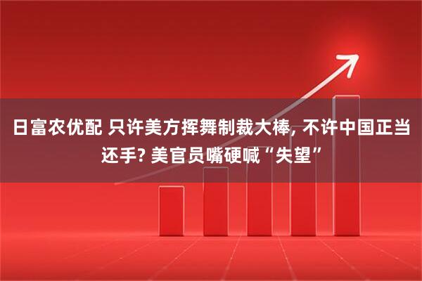 日富农优配 只许美方挥舞制裁大棒, 不许中国正当还手? 美官员嘴硬喊“失望”