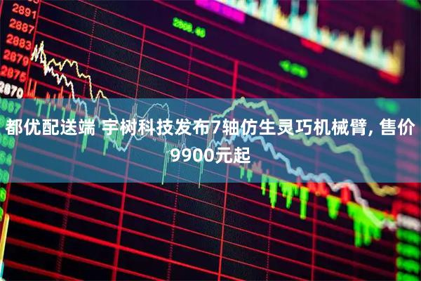 都优配送端 宇树科技发布7轴仿生灵巧机械臂, 售价9900元起