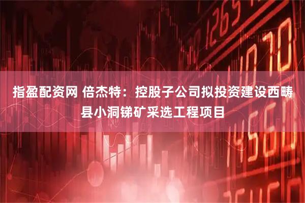指盈配资网 倍杰特：控股子公司拟投资建设西畴县小洞锑矿采选工程项目