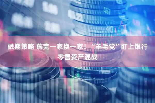 融期策略 薅完一家换一家!“羊毛党”盯上银行零售资产混战